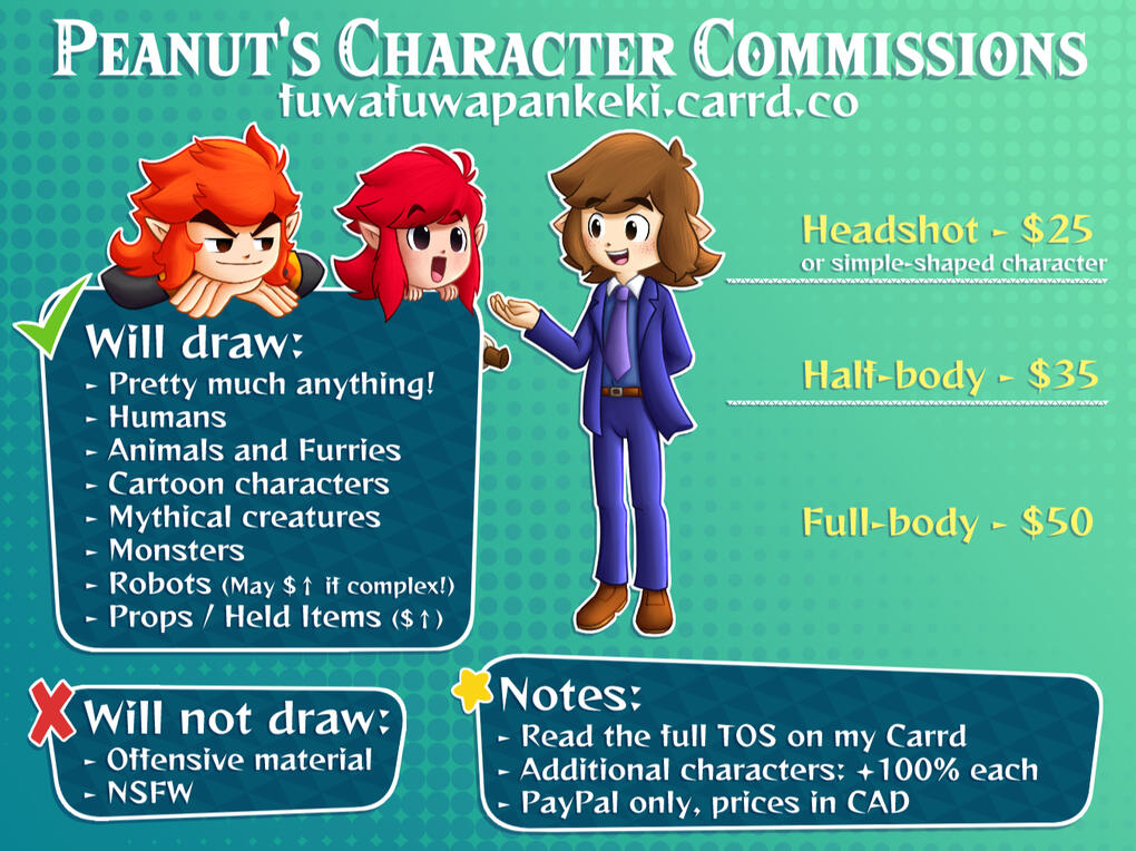 Peanut's Character Commissions fuwafuwapankeki.carrd.co Headshot or simple-shaped character: $25. Half-body: $35. Full-body: $50. Will draw: Pretty much anything! Humans, animals, furries, cartoon characters, mythical creatures, monsters, robots, props, he